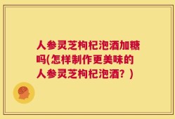 人参灵芝枸杞泡酒加糖吗(怎样制作更美味的人参灵芝枸杞泡酒？)