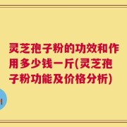 灵芝孢子粉的功效和作用多少钱一斤(灵芝孢子粉功能及价格分析)