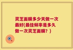 灵芝面膜多少天做一次最好(最佳频率是多久做一次灵芝面膜？)
