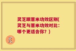 灵芝跟薏米功效区别(灵芝与薏米功效对比：哪个更适合你？)