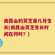 南昆山的灵芝是几月生长(南昆山灵芝生长时间在何时？)
