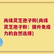 尚缘灵芝孢子粉(尚缘灵芝孢子粉：提升免疫力的自然选择)