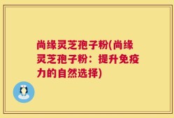 尚缘灵芝孢子粉(尚缘灵芝孢子粉：提升免疫力的自然选择)