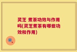 灵芝 煮茶功效与作用吗(灵芝煮茶有哪些功效和作用)