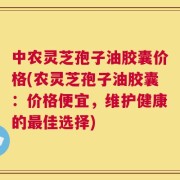 中农灵芝孢子油胶囊价格(农灵芝孢子油胶囊：价格便宜，维护健康的最佳选择)