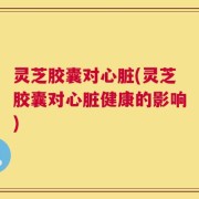灵芝胶囊对心脏(灵芝胶囊对心脏健康的影响)