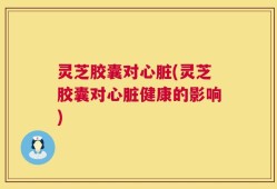 灵芝胶囊对心脏(灵芝胶囊对心脏健康的影响)