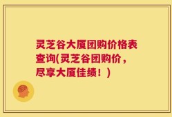 灵芝谷大厦团购价格表查询(灵芝谷团购价，尽享大厦佳绩！)