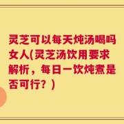 灵芝可以每天炖汤喝吗女人(灵芝汤饮用要求解析，每日一饮炖煮是否可行？)