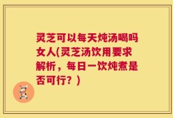 灵芝可以每天炖汤喝吗女人(灵芝汤饮用要求解析，每日一饮炖煮是否可行？)