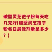 破壁灵芝孢子粉每天吃几克好(破壁灵芝孢子粉每日最佳剂量是多少？)