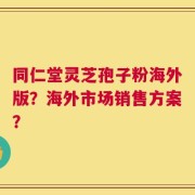 同仁堂灵芝孢子粉海外版？海外市场销售方案？