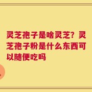 灵芝孢子是啥灵芝？灵芝孢子粉是什么东西可以随便吃吗