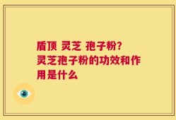 盾顶 灵芝 孢子粉？灵芝孢子粉的功效和作用是什么