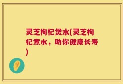 灵芝枸杞煲水(灵芝枸杞煮水，助你健康长寿)
