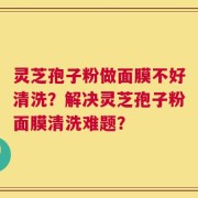 灵芝孢子粉做面膜不好清洗？解决灵芝孢子粉面膜清洗难题？