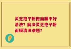 灵芝孢子粉做面膜不好清洗？解决灵芝孢子粉面膜清洗难题？