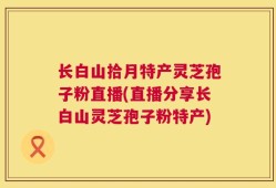 长白山拾月特产灵芝孢子粉直播(直播分享长白山灵芝孢子粉特产)