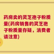 药房卖的灵芝孢子粉质量(药房销售的灵芝孢子粉质量存疑，消费者请注意)