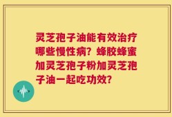 灵芝孢子油能有效治疗哪些慢性病？蜂胶蜂蜜加灵芝孢子粉加灵芝孢子油一起吃功效？