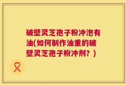 破壁灵芝孢子粉冲泡有油(如何制作油重的破壁灵芝孢子粉冲剂？)