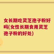 女长期吃灵芝孢子粉好吗(女性长期食用灵芝孢子粉的好处)