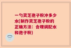 一勺灵芝孢子粉冲多少水(制作灵芝孢子粉的正确方法：合理调配水和孢子粉)