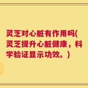 灵芝对心脏有作用吗(灵芝提升心脏健康，科学验证显示功效。)