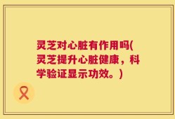 灵芝对心脏有作用吗(灵芝提升心脏健康，科学验证显示功效。)
