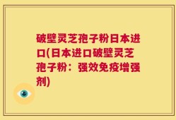 破壁灵芝孢子粉日本进口(日本进口破壁灵芝孢子粉：强效免疫增强剂)