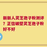 新新人灵芝孢子粉测评？正信破壁灵芝孢子粉好不好
