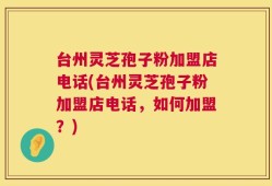 台州灵芝孢子粉加盟店电话(台州灵芝孢子粉加盟店电话，如何加盟？)