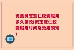 完美灵芝薏仁胶囊服用多久见效(灵芝薏仁胶囊服用时间及效果须知)