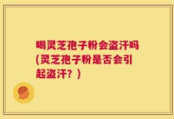 喝灵芝孢子粉会盗汗吗(灵芝孢子粉是否会引起盗汗？)