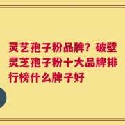 灵艺孢子粉品牌？破壁灵芝孢子粉十大品牌排行榜什么牌子好
