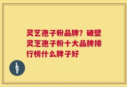 灵艺孢子粉品牌？破壁灵芝孢子粉十大品牌排行榜什么牌子好
