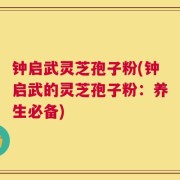 钟启武灵芝孢子粉(钟启武的灵芝孢子粉：养生必备)