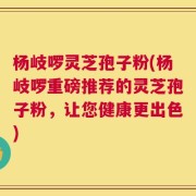 杨岐啰灵芝孢子粉(杨岐啰重磅推荐的灵芝孢子粉，让您健康更出色)