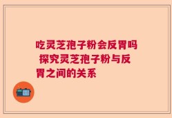 吃灵芝孢子粉会反胃吗 探究灵芝孢子粉与反胃之间的关系