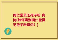 同仁堂灵芝孢子粉 真伪(如何辨别同仁堂灵芝孢子粉真伪？)
