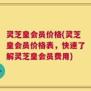 灵芝皇会员价格(灵芝皇会员价格表，快速了解灵芝皇会员费用)