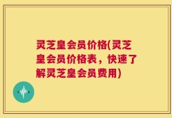 灵芝皇会员价格(灵芝皇会员价格表，快速了解灵芝皇会员费用)