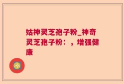 姑神灵芝孢子粉_神奇灵芝孢子粉：，增强健康