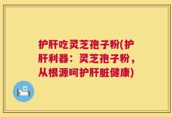 护肝吃灵芝孢子粉(护肝利器：灵芝孢子粉，从根源呵护肝脏健康)