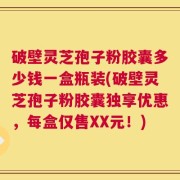 破壁灵芝孢子粉胶囊多少钱一盒瓶装(破壁灵芝孢子粉胶囊独享优惠，每盒仅售XX元！)