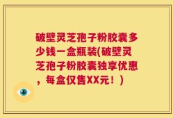 破壁灵芝孢子粉胶囊多少钱一盒瓶装(破壁灵芝孢子粉胶囊独享优惠，每盒仅售XX元！)