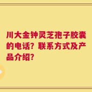 川大金钟灵芝孢子胶囊的电话？联系方式及产品介绍？