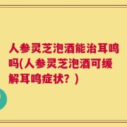 人参灵芝泡酒能治耳鸣吗(人参灵芝泡酒可缓解耳鸣症状？)