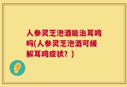 人参灵芝泡酒能治耳鸣吗(人参灵芝泡酒可缓解耳鸣症状？)