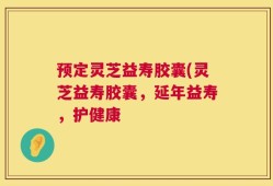 预定灵芝益寿胶囊(灵芝益寿胶囊，延年益寿，护健康